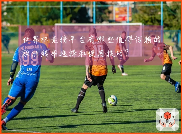 世界杯竞猜平台有哪些值得信赖的欧洲赔率选择和使用技巧？