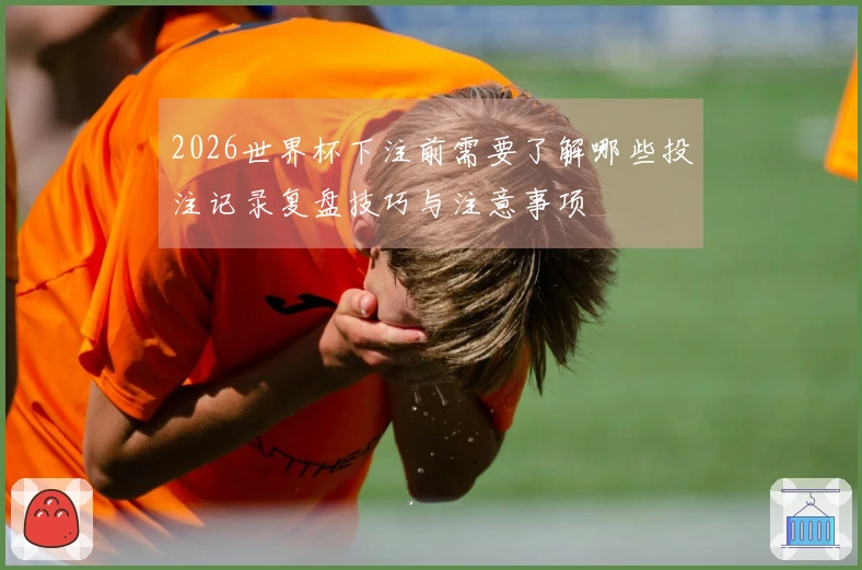 2026世界杯下注前需要了解哪些投注记录复盘技巧与注意事项
